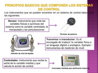 Los instrumentos que se pueden encontrar en un sistema de control básico son
los siguientes:
Sensor: Instrumento que mide las
variables físicas o químicas del
sistema como la variable controlada, la
manipulada y las perturbaciones
Termistor de potencia
Transmisor o transductor: Es el
encargado de traducir la variable física a
un lenguaje digital o analógico. Ejemplo :
Instrumentos de medición de nivel
Indicador de nivel de líquidos
Controlador: Instrumento que recibe la
señal de la variable medida y que
calcula la acción de control.
Controlador diseñado para dosificación industrial
 