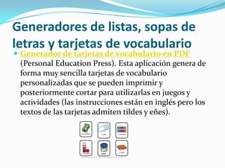 Generadores de listas, sopas de
letras y tarjetas de vocabulario
 Generador de tarjetas de vocabulario en PDF
 (Personal Education Press). Esta aplicación genera de
 forma muy sencilla tarjetas de vocabulario
 personalizadas que se pueden imprimir y
 posteriormente cortar para utilizarlas en juegos y
 actividades (las instrucciones están en inglés pero los
 textos de las tarjetas admiten tildes y eñes).
 