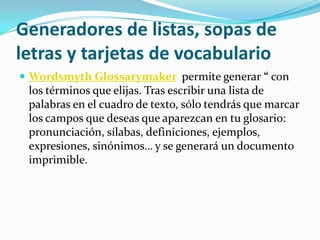 Generadores de listas, sopas de
letras y tarjetas de vocabulario
 Wordsmyth Glossarymaker permite generar “ con
 los términos que elijas. Tras escribir una lista de
 palabras en el cuadro de texto, sólo tendrás que marcar
 los campos que deseas que aparezcan en tu glosario:
 pronunciación, sílabas, definiciones, ejemplos,
 expresiones, sinónimos… y se generará un documento
 imprimible.
 