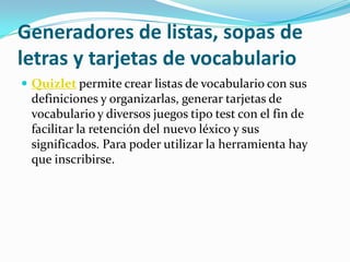 Generadores de listas, sopas de
letras y tarjetas de vocabulario
 Quizlet permite crear listas de vocabulario con sus
 definiciones y organizarlas, generar tarjetas de
 vocabulario y diversos juegos tipo test con el fin de
 facilitar la retención del nuevo léxico y sus
 significados. Para poder utilizar la herramienta hay
 que inscribirse.
 