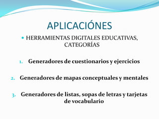 APLICACIÓNES
    HERRAMIENTAS DIGITALES EDUCATIVAS,
                    CATEGORÍAS

  1. Generadores de cuestionarios y ejercicios


2. Generadores de mapas conceptuales y mentales


3. Generadores de listas, sopas de letras y tarjetas
                    de vocabulario
 