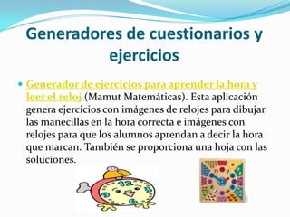 Generadores de cuestionarios y
          ejercicios
 Generador de ejercicios para aprender la hora y
 leer el reloj (Mamut Matemáticas). Esta aplicación
 genera ejercicios con imágenes de relojes para dibujar
 las manecillas en la hora correcta e imágenes con
 relojes para que los alumnos aprendan a decir la hora
 que marcan. También se proporciona una hoja con las
 soluciones.
 