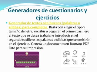 Generadores de cuestionarios y
          ejercicios
 Generador de textos con huecos (palabras o
 sílabas) para completar Basta con elegir el tipo y
 tamaño de letra, escribir o pegar en el primer casillero
 el texto que se desea trabajar e introducir en el
 segundo casillero las palabras o sílabas que se omitirán
 en el ejercicio. Genera un documento en formato PDF
 listo para su impresión.
 