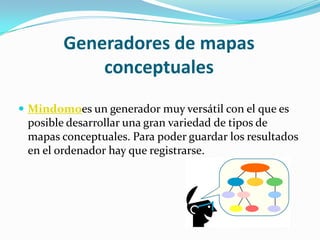 Generadores de mapas
            conceptuales
 Mindomoes un generador muy versátil con el que es
 posible desarrollar una gran variedad de tipos de
 mapas conceptuales. Para poder guardar los resultados
 en el ordenador hay que registrarse.
 