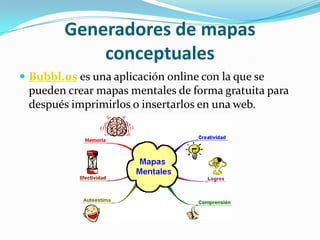 Generadores de mapas
             conceptuales
 Bubbl.us es una aplicación online con la que se
 pueden crear mapas mentales de forma gratuita para
 después imprimirlos o insertarlos en una web.
 