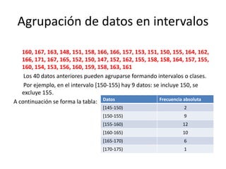 Agrupación de datos en intervalos       160, 167, 163, 148, 151, 158, 166, 166, 157, 153, 151, 150, 155, 164, 162, 166, 171, 167, 165, 152, 150, 147, 152, 162, 155, 158, 158, 164, 157, 155, 160, 154, 153, 156, 160, 159, 158, 163, 161        Los 40 datos anteriores pueden agruparse formando intervalos o clases.        Por ejemplo, en el intervalo [150-155) hay 9 datos: se incluye 150, se    excluye 155. A continuación se forma la tabla: 
