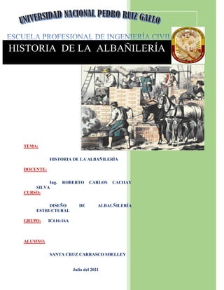 HISTORIA DE LA ALBAÑILERÍA
TEMA:
HISTORIA DE LA ALBAÑILERÍA
DOCENTE:
Ing. ROBERTO CARLOS CACHAY
SILVA
CURSO:
DISEÑO DE ALBALÑILERÍA
ESTRUCTURAL
GRUPO: IC616-16A
ALUMNO:
SANTA CRUZ CARRASCO SHELLEY
Julio del 2021
 