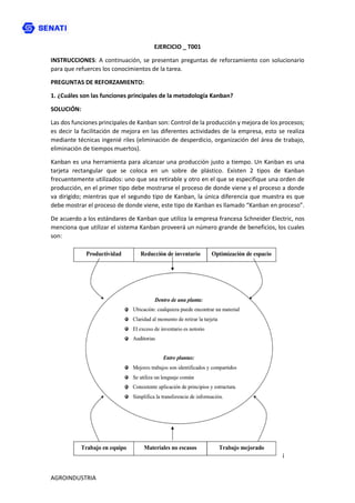 AGROINDUSTRIA
EJERCICIO _ T001
INSTRUCCIONES: A continuación, se presentan preguntas de reforzamiento con solucionario
para que refuerces los conocimientos de la tarea.
PREGUNTAS DE REFORZAMIENTO:
1. ¿Cuáles son las funciones principales de la metodología Kanban?
SOLUCIÓN:
Las dos funciones principales de Kanban son: Control de la producción y mejora de los procesos;
es decir la facilitación de mejora en las diferentes actividades de la empresa, esto se realiza
mediante técnicas ingenié riles (eliminación de desperdicio, organización del área de trabajo,
eliminación de tiempos muertos).
Kanban es una herramienta para alcanzar una producción justo a tiempo. Un Kanban es una
tarjeta rectangular que se coloca en un sobre de plástico. Existen 2 tipos de Kanban
frecuentemente utilizados: uno que sea retirable y otro en el que se especifique una orden de
producción, en el primer tipo debe mostrarse el proceso de donde viene y el proceso a donde
va dirigido; mientras que el segundo tipo de Kanban, la única diferencia que muestra es que
debe mostrar el proceso de donde viene, este tipo de Kanban es llamado “Kanban en proceso”.
De acuerdo a los estándares de Kanban que utiliza la empresa francesa Schneider Electric, nos
menciona que utilizar el sistema Kanban proveerá un número grande de beneficios, los cuales
son:
¡
 