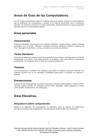Equipo 3 – Arquitectura y Organización de las computadoras
                                                                                         Pg. 3 de 7




Áreas de Usos de las Computadoras.
Hoy en día las computadoras están en cualquier parte que veamos, aunque no nos percatemos
que es realmente una computadora o aunque no la veamos físicamente, pero si prestamos
atención nos daremos cuentas que muchos automóviles, electrodomésticos e incluso pequeños
aparatos tienen una computadora adentro.



Áreas personales.

Comunicación.
Podemos establecer comunicación con nuestros familiares o amigos lejanos, desde mensajes
asíncronos con el E-mail, utilizando mensajes sincrónico utilizando cualquier programa de
Chat. Mensajero Instantáneo, o incluso a través de una vídeo-conferencia.


Tareas Escolares.
Personas de diferentes edades utilizan la computadora para realizar investigaciones en Internet
remplazando a los libros, para procesamiento de palabras, como para imprimir documentos
enriquecidos con imágenes como si fuera una imprenta profesional.


Finanzas.
Las computadoras y software son utilizados para llevar un balance personal haciendo que
cualquier persona que no ha estudiado contabilidad pueda llevar o controlar sus ingresos y
egresos.


Entretenimiento.
A través de las computadoras se pueden escuchar canciones almacenadas en archivos MP3,
escuchar radios en-línea, ver películas en Dvd, filmar, descargar, editar fotografías y vídeos
como también entretenernos con videojuegos.




Áreas Educativas.

Asignatura sobre computación.
Debido a la utilización de computadoras en diferentes áreas la mayoría de instituciones
educativas enseñan estas habilidades a sus estudiantes desde edades muy tempranas.




                                               3

Esta obra de Juan Ramón Moreno Novelo, José Luis Pamplona Stoever, José Enrique Gonzalez
   Trejo y Daniel Ricardo Franco Bolado está bajo una licencia Creative Commons Atribución-
                                  NoComercial 3.0 Unported.
 