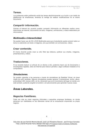 Equipo 3 – Arquitectura y Organización de las computadoras
                                                                                          Pg. 4 de 7


Tareas.
Los profesores están prefiriendo recibir las tareas electrónicamente a su buzón o por medio de
plataformas de enseñanzas, teniendo la ventaja de realizar modificaciones en el mismo
documento.



Compartir información.
Gracias al Internet los usuarios pueden compartir información en diferentes medios como:
direcciones de Internet, documentos de texto, imágenes, animaciones y vídeos elaborados por
otros autores.


Multimedia e Interactividad.
Se pueden hacer uso de CD o DVD Multimedia para que el estudiante pueda conocer sobre un
tema no solamente con texto e imágenes, sino que también con animaciones, vídeos.


Crear contenido.
El mismo docente puede crear su sitio Web tipo bitácora, publicar sus charlas, imágenes,
presentaciones y vídeos.




Traducciones.
Si se necesita traducir un artículo de un idioma a otro, podemos hacer uso de diccionarios o
enciclopedias digitales, sitios de Internet para traducir párrafos o algún software instalado en la
computadora.


Simulaciones.
Se pueden capacitar a las personas a través de simuladores de Realidad Virtual, sin tener
miedo de sufrir perdidas. Algunos simuladores pueden generar 5 dimensiones: ancho, altura,
profundidad (3D), tiempo (4D) y la 5a. dimensión que es el movimiento del lugar en donde uno
está sentado, pudiendo engañar al cerebro o el subconsciente para aprender nuevas cosas.



Áreas Laborales.

Negocios Familiares.
Cada vez más se crean negocios informales o pequeñas empresas familiares, en donde
personas con habilidades en las diferentes ramas de la computación emprenden su propio
negocio.




                                                4

Esta obra de Juan Ramón Moreno Novelo, José Luis Pamplona Stoever, José Enrique Gonzalez
   Trejo y Daniel Ricardo Franco Bolado está bajo una licencia Creative Commons Atribución-
                                  NoComercial 3.0 Unported.
 