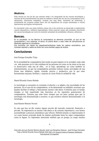 Equipo 3 – Arquitectura y Organización de las computadoras
                                                                                        Pg. 6 de 7


Medicina.
Esta ciencia es una de las que siempre están a la vanguardia de las nuevas tecnologías y
muchos de los procedimientos de salud se realizan a través del uso de una computadora como:
ultrasonido, resonancia magnética, cirugías con rayo láser, monitoreo de embriones, y
actualmente los cirujanos puede hacer uso de dispositivos de cirugía robotizados e incluso
operaciones quirúrgicas remotamente.

Es importante notar que estos ámbitos crecen día a día conforme se desarrolla e implementan
nuevos dispositivos y software especializado. Estos avances vienen del constante crecimiento
de nuevas tecnologías así como la creciente necesidad de portabilidad, eficacia y eficiencia.

Bancos.
En la actualidad, en los Bancos la computadora es elemento primordial, ya que sin las
computadoras y sus sistemas, el banco no podría llevar a cabo miles de transacciones en
diferentes agencias en simultáneo.
Sus funciones van desde los pagadores/recibidores hasta los cajeros automáticos, que
controlan depósito y salida de dinero así como también pagos de recibos.

Conclusiones
José Enrique González Trejo

En la actualidad las computadoras han tenido un gran impacto en la sociedad, están cada
vez más presentes en la vida cotidiana de las personas así como en las áreas en las que
se desenvuelve cada una de ellas, en el trajo, aprendizaje así como también su
entretenimiento, ya que las computadoras permiten realizar ciertas actividades de una
forma mas dinámica, rápida, cómoda, precisa y productiva, por lo que estas
herramientas mejoran, facilitan y mejoran en cierta forma la calidad de vida.


Daniel Ricardo Franco Bolado

La tecnología se encuentra en constante evolución y se adapta a las necesidades de las
personas. En el caso de las computadoras, se ha demostrado en múltiples ocasiones que
pueden facilitar el trabajo y básicamente nuestra vida diaria. Conforme pase el tiempo
siempre se irán requiriendo más funciones en las siguientes generaciones de
computadoras. Tenemos que estar listos siempre que eso pase, porque peor que la
tecnología esté desactualizada a nosotros, es que nosotros estemos desactualizados a la
tecnología.

Juan Ramón Moreno Novelo

Es raro que hoy en día veamos alguna sección del mercado comercial, financiero o
privado. Su importancia en nuestra vida diaria es de extrema importancia y nos hemos
acostumbrado a procesos automáticos que ofrecen. Definitivamente es impresionante el
ver como hemos avanzado desde las tarjetas perforadas hasta las súper computadoras
como la Jaguar. Es importante mencionar también que no porque ya ocupe muchos


                                              6

Esta obra de Juan Ramón Moreno Novelo, José Luis Pamplona Stoever, José Enrique Gonzalez
   Trejo y Daniel Ricardo Franco Bolado está bajo una licencia Creative Commons Atribución-
                                  NoComercial 3.0 Unported.
 