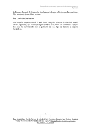 Equipo 3 – Arquitectura y Organización de las computadoras
                                                                                       Pg. 7 de 7


ámbitos en el mundo de hoy en día, significa que todo esta cubierto, por el contrario aun
falta mucho por desarrollar e innovar.

José Luis Pamplona Stoever

Los sistemas computacionales se han vuelto una parte esencial en cualquier ámbito
laboral y personal, que ahora son imprescindibles si se planea ser competente y eficaz.
Esto nos ha incrementado mas el potencial de todo tipo de persona, y seguiría
haciéndolo.




                                             7

Esta obra de Juan Ramón Moreno Novelo, José Luis Pamplona Stoever, José Enrique Gonzalez
   Trejo y Daniel Ricardo Franco Bolado está bajo una licencia Creative Commons Atribución-
                                  NoComercial 3.0 Unported.
 