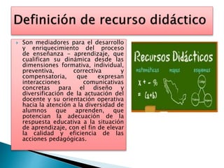  Son mediadores para el desarrollo
y enriquecimiento del proceso
de enseñanza - aprendizaje, que
cualifican su dinámica desde las
dimensiones formativa, individual,
preventiva, correctiva y
compensatoria, que expresan
interacciones comunicativas
concretas para el diseño y
diversificación de la actuación del
docente y su orientación operativa
hacia la atención a la diversidad de
alumnos que aprenden, que
potencian la adecuación de la
respuesta educativa a la situación
de aprendizaje, con el fin de elevar
la calidad y eficiencia de las
acciones pedagógicas.
 