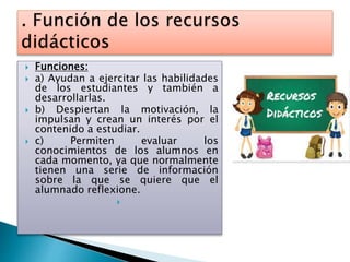  Funciones:
 a) Ayudan a ejercitar las habilidades
de los estudiantes y también a
desarrollarlas.
 b) Despiertan la motivación, la
impulsan y crean un interés por el
contenido a estudiar.
 c) Permiten evaluar los
conocimientos de los alumnos en
cada momento, ya que normalmente
tienen una serie de información
sobre la que se quiere que el
alumnado reflexione.

 