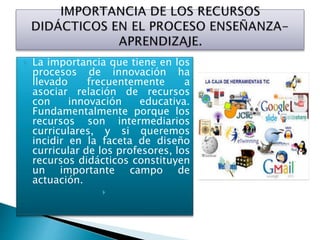  La importancia que tiene en los
procesos de innovación ha
llevado frecuentemente a
asociar relación de recursos
con innovación educativa.
Fundamentalmente porque los
recursos son intermediarios
curriculares, y si queremos
incidir en la faceta de diseño
curricular de los profesores, los
recursos didácticos constituyen
un importante campo de
actuación.

 