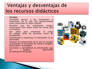  Ventajas:
 Pretenden acercar a los estudiantes a
situaciones de la vida real representando
estas situaciones lo mejor posible.
 Permiten que los estudiantes tengan
impresiones más reales sobre los temas que
se estudian.
 Son útiles para minimizar la carga
de trabajo tanto de docentes como de
estudiantes.
 Contribuyen a maximizar la motivación en el
alumnado.
 Facilitan la comprensión de lo que se estudia
al presentar el contenido de manera tangible,
observable y manejable.
 Concretan y ejemplifican la información que
se expone, generando
la motivación del grupo
 