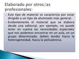  Este tipo de material se caracteriza por estar
dirigido a un tipo de alumnado más general.
 Evidentemente el material que se elabora
desde una editorial, por ejemplo, no puede
tener en cuenta las necesidades especiales
que nos podemos encontrar en un aula, en un
grupo determinado; deben tender hacia la
heterogeneidad, hacia la polivalencia.
 