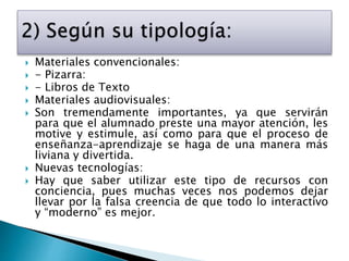  Materiales convencionales:
 - Pizarra:
 - Libros de Texto
 Materiales audiovisuales:
 Son tremendamente importantes, ya que servirán
para que el alumnado preste una mayor atención, les
motive y estimule, así como para que el proceso de
enseñanza-aprendizaje se haga de una manera más
liviana y divertida.
 Nuevas tecnologías:
 Hay que saber utilizar este tipo de recursos con
conciencia, pues muchas veces nos podemos dejar
llevar por la falsa creencia de que todo lo interactivo
y “moderno” es mejor.
 