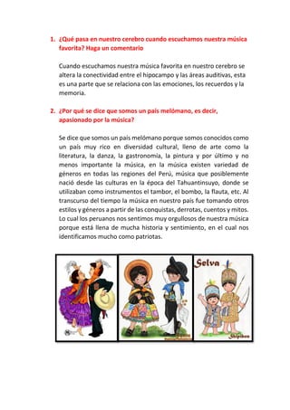 1. ¿Qué pasa en nuestro cerebro cuando escuchamos nuestra música
favorita? Haga un comentario
Cuando escuchamos nuestra música favorita en nuestro cerebro se
altera la conectividad entre el hipocampo y las áreas auditivas, esta
es una parte que se relaciona con las emociones, los recuerdos y la
memoria.
2. ¿Por qué se dice que somos un país melómano, es decir,
apasionado por la música?
Se dice que somos un país melómano porque somos conocidos como
un país muy rico en diversidad cultural, lleno de arte como la
literatura, la danza, la gastronomía, la pintura y por último y no
menos importante la música, en la música existen variedad de
géneros en todas las regiones del Perú, música que posiblemente
nació desde las culturas en la época del Tahuantinsuyo, donde se
utilizaban como instrumentos el tambor, el bombo, la flauta, etc. Al
transcurso del tiempo la música en nuestro país fue tomando otros
estilos y géneros a partir de las conquistas, derrotas, cuentos y mitos.
Lo cual los peruanos nos sentimos muy orgullosos de nuestra música
porque está llena de mucha historia y sentimiento, en el cual nos
identificamos mucho como patriotas.
 