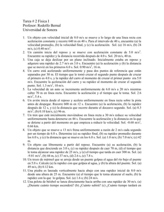 Tarea # 2 Física I<br />Profesor: Rodolfo Bernal<br />Universidad de Sonora<br />Un objeto con velocidad inicial de 8.0 m/s se mueve a lo largo de una línea recta con aceleración constante y recorre 640 m en 40 s. Para el intervalo de 40 s, encuentre (a) la velocidad promedio, (b) la velocidad final, y (c) la aceleración.  Sol. (a) 16 m/s, (b) 24 m/s, (c) 0.40 m/s2.<br />Un camión inicia del reposo y se mueve con aceleración constante de 5.0 m/s2. Encuentre su rapidez y la distancia recorrida después de 4.0 s. Sol. 20 m/s, 40 m.<br />Una caja se deja deslizar por un plano inclinado. Inicialmente estaba en reposo y adquiere una rapidez de 2.7 m/s en 3.0 s. Encuentre (a) la aceleración y (b) la distancia que se movió en los primeros 6.0 s. Sol. 0.90 m/s2, 16 m.<br />Un carro está acelerando uniformemente y pasa dos puntos de referencia que están separados por 30 m. El tiempo que le tomó cruzar el segundo punto después de cruzar el primero es 4.0 s, y la rapidez del carro al momento de cruzar el primer punto  era 5.0 m/s. Encuentre la aceleración del carro y su rapidez al momento de cruzar el segundo punto. Sol. 1.3 m/s2, 10 m/s.<br />La velocidad de un auto se incrementa uniformemente de 6.0 m/s a 20 m/s mientras cubre 70 m en línea recta. Encuentre la aceleración y el tiempo que le toma. Sol. 2.6 m/s2, 5.4 s.<br />Un avión inicia desde el reposo y acelera uniformemente en línea recta sobre la pista antes de despegar. Recorre 600 m en 12 s. Encuentre (a) la aceleración, (b) la rapidez después de 12 s, y (c) la distancia que recorre durante el doceavo segundo. Sol. (a) 8.3 m/s2, (b) 0.10 km/s, (c) 96 m.<br />Un tren que está inicialmente moviéndose en línea recta a 30 m/s reduce su velocidad uniformemente hasta detenerse en 44 s. Encuentre la aceleración y la distancia en la que se detiene a partir del momento en que empieza a reducir la velocidad. Sol. -0.68 m/s2, 0.66 km.<br />Un objeto que se mueve a 13 m/s frena uniformemente a razón de 2 m/s cada segundo por un tiempo de 6.0 s. Determine (a) su rapidez final, (b) su rapidez promedio durante los 6.0 s, y (c) la distancia que se mueve en los 6.0 s. Sol. (a) 1.0 m/s; (b) 7.0 m/s; (c) 42 m.<br />Un objeto cae libremente a partir del reposo. Encuentre (a) su aceleración, (b) la distancia que desciende en 3.0 s, (c) su rapidez después de caer 70 m, (d) el tiempo que le toma alcanzar una rapidez de 25 m/s, y (e) el tiempo que tarda en caer 300 m. Sol. (a) -9.81 m/s2, (b) 44 m, (c) 37 m/s, (d) 2.6 s, (e) 7.8 s.<br />Un trozo de mármol que se arroja desde un puente golpea el agua del río bajo el puente  en 5.0 s. Calcule (a) la rapidez con que golpea al agua, y (b) la altura del puente. Sol. (a) 49 m/s, (b) 0.12 km.  <br />Una piedra es lanzada verticalmente hacia abajo con una rapidez inicial de 8.0 m/s desde una altura de 25 m. Encuentre (a) el tiempo que le toma alcanzar el suelo, (b) la rapidez con la que  lo golpea. Sol. (a) 1.6 s; (b) 24 m/s.<br />Una pelota de béisbol se lanza directamente hacia arriba con una rapidez de 30 m/s. (a) ¿Durante cuánto tiempo ascenderá? (b) ¿Cuánto subirá? (c) ¿Cuánto tiempo tardará en regresar al punto desde el que fue lanzada? (d) ¿Cuándo será su rapidez 16 m/s?. Sol. (a) 3.1 s; (b) 46 m; (c) 6.1 s; (d) 1.4 s y 4.7 s.<br />Una botella arrojada desde un globo alcanza el suelo en 20 s. Determine la altura a la que está el globo si (a) estaba en reposo en el aire y (b) si estaba ascendiendo con una rapidez de 50 m/s cuando se soltó la botella. Sol. (a) 2.0 km; (b) 0.96 km.<br />Dos pelotas se dejan caer desde alturas diferentes. Se deja caer la segunda 1.5 s después de la primera, pero ambas golpean el suelo al mismo tiempo, 5.0 s después de que se soltó la primera pelota. (a) ¿Cuál es la diferencia entre las alturas desde las que se dejaron caer las pelotas? (b) ¿Desde qué altura se dejó caer la primera pelota?. Sol. (a) 63 m; (b) 0.12 km.<br />Un balín, rodando a una rapidez de 20 m/s sobre una mesa de 80 cm de altura, cae al suelo al llegar a la orilla de la mesa. (a) ¿Cuánto tiempo tarda en llegar al suelo?, (b) ¿qué tan lejos horizontalmente, respecto a la orilla de la mesa, golpea al piso?. Sol. (a) 0.40 s, (b) 8.1 cm.<br />Un objeto proyectado hacia arriba a un ángulo de 50° respecto a la horizontal tiene una rapidez horizontal de  40 m/s. (a) ¿Cuánto tardará en golpear el suelo? (b) ¿Qué tan lejos desde el punto desde el que fue lanzado caerá? (c) ¿Con qué ángulo respecto a la horizontal caerá?. Sol. (a) 9.7 s;  (b) 0.39 km; (c) 50°.<br />Un objeto es proyectado hacia abajo  a un ángulo de 30° con respecto a la horizontal, desde lo alto de un edificio de 170 m de altura. Su rapidez inicial es de 40 m/s. (a) ¿Cuánto tiempo tardará en golpear el suelo? (b) ¿Qué tan lejos del pie del edificio golpeará?, (c) ¿con qué ángulo golpeará?. Sol. (a) 4.2 s; (b) 0.15 km; (c) 60°.<br />Una manguera que yace sobre el suelo dispara un chorro de agua a un ángulo de 40° con respecto a la horizontal. La rapidez del agua es 20 m/s cuando sale de la manguera. ¿A qué altura golpeará el agua una pared que está a 8.0 m de distancia?. Sol. 5.4 m.<br />Durante la Serie Mundial de Béisbol, un jugador de los New York Yankees, el equipo deportivo con más títulos en la historia, batea una pelota de home run (jonrón) con una velocidad de 40 m/s y a un ángulo de 26° sobre la horizontal. Un fielder (jardinero) que puede alcanzar la pelota hasta 3.0 por encima del nivel del terreno de juego se pega contra la barda que está a 110 m del home plate. La pelota estaba 120 cm sobre el suelo cuando fue bateada. ¿Qué tan arriba del guante del jardinero pasará la pelota?. Sol. 6.0 m.<br />Pruebe que una pistola disparará tres veces más alto cuando su ángulo de elevación sobre la horizontal es 60°, que cuando es 30°, pero la bala alcanzará la misma distancia.<br />Una pelota se lanza formando un ángulo de 30° con la horizontal, y llega a la cornisa del techo de un edificio de enfrente, que está a 20 m de distancia. La cornisa está 5.0 m por encima del punto de lanzamiento. ¿Qué tan rápido fue lanzada la pelota?. Sol. 20 m/s.<br />Una pelota se lanza directamente hacia arriba con una rapidez v desde un punto h metros por encima del suelo. Muestre que el tiempo que le toma golpear el suelo es v/g1+1+(2hg/v2). <br />