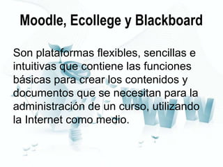 Moodle, Ecollege y Blackboard
Son plataformas flexibles, sencillas e
intuitivas que contiene las funciones
básicas para crear los contenidos y
documentos que se necesitan para la
administración de un curso, utilizando
la Internet como medio.

 