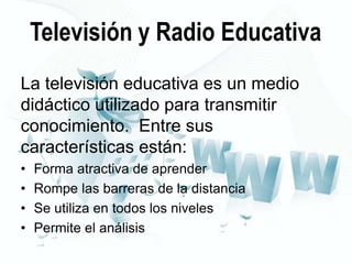Televisión y Radio Educativa
La televisión educativa es un medio
didáctico utilizado para transmitir
conocimiento. Entre sus
características están:
•
•
•
•

Forma atractiva de aprender
Rompe las barreras de la distancia
Se utiliza en todos los niveles
Permite el análisis

 