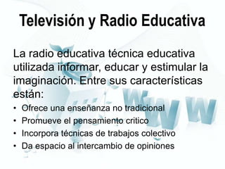 Televisión y Radio Educativa
La radio educativa técnica educativa
utilizada informar, educar y estimular la
imaginación. Entre sus características
están:
•
•
•
•

Ofrece una enseñanza no tradicional
Promueve el pensamiento critico
Incorpora técnicas de trabajos colectivo
Da espacio al intercambio de opiniones

 