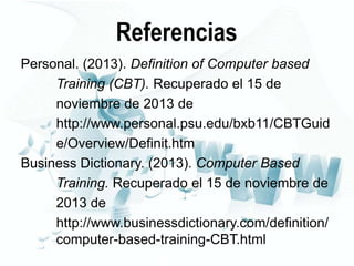 Referencias
Personal. (2013). Definition of Computer based
Training (CBT). Recuperado el 15 de
noviembre de 2013 de
http://www.personal.psu.edu/bxb11/CBTGuid
e/Overview/Definit.htm
Business Dictionary. (2013). Computer Based
Training. Recuperado el 15 de noviembre de
2013 de
http://www.businessdictionary.com/definition/
computer-based-training-CBT.html

 