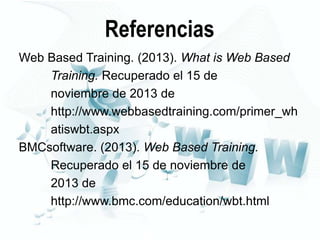 Referencias
Web Based Training. (2013). What is Web Based
Training. Recuperado el 15 de
noviembre de 2013 de
http://www.webbasedtraining.com/primer_wh
atiswbt.aspx
BMCsoftware. (2013). Web Based Training.
Recuperado el 15 de noviembre de
2013 de
http://www.bmc.com/education/wbt.html

 