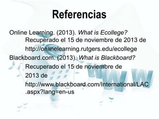 Referencias
Online Learning. (2013). What is Ecollege?
Recuperado el 15 de noviembre de 2013 de
http://onlinelearning.rutgers.edu/ecollege
Blackboard.com. (2013). What is Blackboard?
Recuperado el 15 de noviembre de
2013 de
http://www.blackboard.com/International/LAC
.aspx?lang=en-us

 