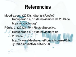 Referencias
Moodle.com. (2013). What is Moodle?
Recuperado el 15 de noviembre de 2013 de
https://moodle.org/
Pérez, L. (2012). Tv y Radio Educativa.
Recuperado el 15 de noviembre de
2013 de
http://www.slideshare.net/Ionaydisperez88/tv
-y-radio-educativa-15572790

 