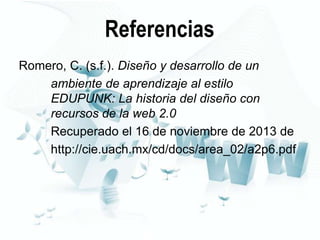 Referencias
Romero, C. (s.f.). Diseño y desarrollo de un
ambiente de aprendizaje al estilo
EDUPUNK: La historia del diseño con
recursos de la web 2.0
Recuperado el 16 de noviembre de 2013 de
http://cie.uach.mx/cd/docs/area_02/a2p6.pdf

 