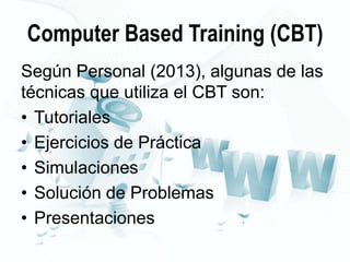 Computer Based Training (CBT)
Según Personal (2013), algunas de las
técnicas que utiliza el CBT son:
• Tutoriales
• Ejercicios de Práctica
• Simulaciones
• Solución de Problemas
• Presentaciones

 