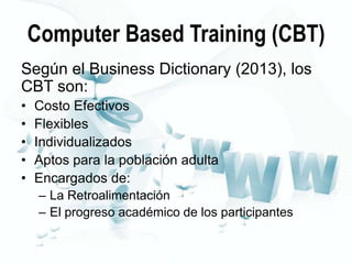 Computer Based Training (CBT)
Según el Business Dictionary (2013), los
CBT son:
•
•
•
•
•

Costo Efectivos
Flexibles
Individualizados
Aptos para la población adulta
Encargados de:
– La Retroalimentación
– El progreso académico de los participantes

 