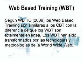 Web Based Training (WBT)
Según WBTIC (2009) los Web Based
Training son similares a los CBT con la
diferencia de que los WBT son
totalmente en línea. Los WBT han sido
transformados por las tecnologías y
metodologías de la World Wide Web.

 
