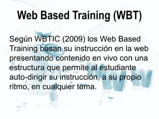 Web Based Training (WBT)
Según WBTIC (2009) los Web Based
Training basan su instrucción en la web
presentando contenido en vivo con una
estructura que permite al estudiante
auto-dirigir su instrucción, a su propio
ritmo, en cualquier tema.

 