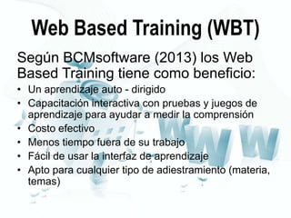 Web Based Training (WBT)
Según BCMsoftware (2013) los Web
Based Training tiene como beneficio:
• Un aprendizaje auto - dirigido
• Capacitación interactiva con pruebas y juegos de
aprendizaje para ayudar a medir la comprensión
• Costo efectivo
• Menos tiempo fuera de su trabajo
• Fácil de usar la interfaz de aprendizaje
• Apto para cualquier tipo de adiestramiento (materia,
temas)

 
