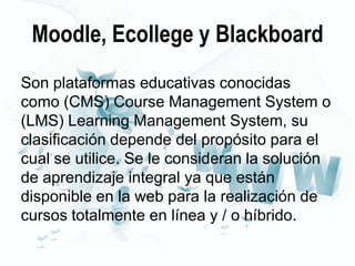 Moodle, Ecollege y Blackboard
Son plataformas educativas conocidas
como (CMS) Course Management System o
(LMS) Learning Management System, su
clasificación depende del propósito para el
cual se utilice. Se le consideran la solución
de aprendizaje integral ya que están
disponible en la web para la realización de
cursos totalmente en línea y / o híbrido.

 