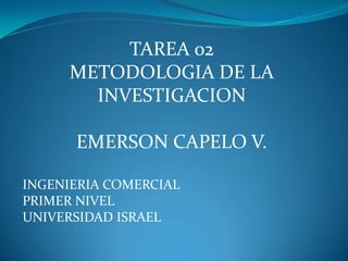 TAREA 02
     METODOLOGIA DE LA
       INVESTIGACION

      EMERSON CAPELO V.

INGENIERIA COMERCIAL
PRIMER NIVEL
UNIVERSIDAD ISRAEL
 