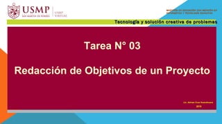 Comisión de Asesoría Pedagógica
21 - 23 de julio de 2015
Tarea N° 03
Redacción de Objetivos de un Proyecto
Lic. Adrian Cruz Huarahuara
2019
MAESTRÍA EN EDUCACIÓN CON MENCIÓN ENMAESTRÍA EN EDUCACIÓN CON MENCIÓN EN
INFORMÁTICA Y TECNOLOGÍA EDUCATIVAINFORMÁTICA Y TECNOLOGÍA EDUCATIVA
Tecnología y solución creativa de problemasTecnología y solución creativa de problemas
 