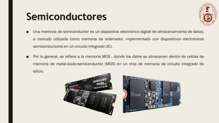 Semiconductores
■ Una memoria de semiconductor es un dispositivo electrónico digital de almacenamiento de datos,
a menudo utilizada como memoria de ordenador, implementado con dispositivos electrónicos
semiconductores en un circuito integrado (IC).
■ Por lo general, se refiere a la memoria MOS , donde los datos se almacenan dentro de celdas de
memoria de metal-óxido-semiconductor (MOS) en un chip de memoria de circuito integrado de
silicio.
 