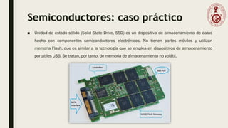 Semiconductores: caso práctico
■ Unidad de estado sólido (Solid State Drive, SSD) es un dispositivo de almacenamiento de datos
hecho con componentes semiconductores electrónicos. No tienen partes móviles y utilizan
memoria Flash, que es similar a la tecnología que se emplea en dispositivos de almacenamiento
portátiles USB. Se tratan, por tanto, de memoria de almacenamiento no volátil.
 