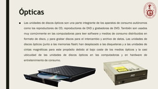 Ópticas
■ Las unidades de discos ópticos son una parte integrante de los aparatos de consumo autónomos
como los reproductores de CD, reproductores de DVD y grabadoras de DVD. También son usados
muy comúnmente en las computadoras para leer software y medios de consumo distribuidos en
formato de disco, y para grabar discos para el intercambio y archivo de datos. Las unidades de
discos ópticos (junto a las memorias flash) han desplazado a las disqueteras y a las unidades de
cintas magnéticas para este propósito debido al bajo coste de los medios ópticos y la casi
ubicuidad de las unidades de discos ópticos en las computadoras y en hardware de
entretenimiento de consumo.
 