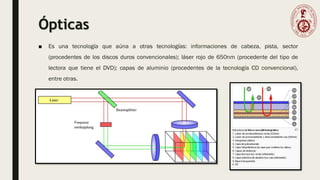 Ópticas
■ Es una tecnología que aúna a otras tecnologías: informaciones de cabeza, pista, sector
(procedentes de los discos duros convencionales); láser rojo de 650nm (procedente del tipo de
lectora que tiene el DVD); capas de aluminio (procedentes de la tecnología CD convencional),
entre otras.
 