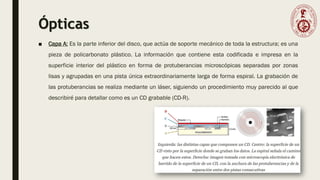 Ópticas
■ Capa A: Es la parte inferior del disco, que actúa de soporte mecánico de toda la estructura; es una
pieza de policarbonato plástico. La información que contiene esta codificada e impresa en la
superficie interior del plástico en forma de protuberancias microscópicas separadas por zonas
lisas y agrupadas en una pista única extraordinariamente larga de forma espiral. La grabación de
las protuberancias se realiza mediante un láser, siguiendo un procedimiento muy parecido al que
describiré para detallar como es un CD grabable (CD-R).
 