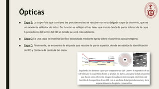 Ópticas
■ Capa B: La superficie que contiene las protuberancias se recubre con una delgada capa de aluminio, que es
un excelente reflector de la luz. Su función es reflejar el haz laser que incide desde la parte inferior de la capa
A procedente del lector del CD; el detalle se verá más adelante.
■ Capa C: Es una capa de material acrílico depositada mediante spray sobre el aluminio para protegerlo.
■ Capa D: Finalmente, se encuentra la etiqueta que recubre la parte superior, donde se escribe la identificación
del CD y contiene la carátula del disco.
 