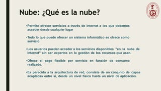 Nube: ¿Qué es la nube?
•Permite ofrecer servicios a través de internet a los que podemos
acceder desde cualquier lugar
•Todo lo que puede ofrecer un sistema informático se ofrece como
servicio
•Los usuarios pueden acceder a los servicios disponibles "en la nube de
Internet" sin ser expertos en la gestión de los recursos que usan.
•Ofrece el pago flexible por servicio en función de consumo
realizado.
•Es parecido a la arquitectura de red, consiste de un conjunto de capas
acopladas entre si, desde un nivel físico hasta un nivel de aplicación.
 