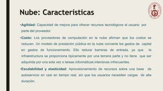 Nube: Características
•Agilidad: Capacidad de mejora para ofrecer recursos tecnológicos al usuario por
parte del proveedor.
•Costo: Los proveedores de computación en la nube afirman que los costos se
reducen. Un modelo de prestación pública en la nube convierte los gastos de capital
en gastos de funcionamiento. Ello reduce barreras de entrada, ya que la
infraestructura se proporciona típicamente por una tercera parte y no tiene que ser
adquirida por una sola vez o tareas informáticas intensivas infrecuentes.
•Escalabilidad y elasticidad: Aprovisionamiento de recursos sobre una base de
autoservicio en casi en tiempo real, sin que los usuarios necesiten cargas de alta
duración.
 