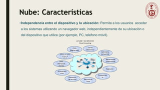 Nube: Características
•Independencia entre el dispositivo y la ubicación: Permite a los usuarios acceder
a los sistemas utilizando un navegador web, independientemente de su ubicación o
del dispositivo que utilice (por ejemplo, PC, teléfono móvil).
 