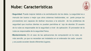 Nube: Características
•Seguridad: Puede mejorar debido a la centralización de los datos. La seguridad es a
menudo tan buena o mejor que otros sistemas tradicionales, en parte porque los
proveedores son capaces de dedicar recursos a la solución de los problemas de
seguridad que muchos clientes no pueden permitirse el lujo de abordar. El usuario
de la nube es responsable de la seguridad a nivel de aplicación. El proveedor de la
nube es responsable de la seguridad física.
•Mantenimiento: En el caso de las aplicaciones de computación en la nube, es
más sencillo, ya que no necesitan ser instalados en el ordenador de cada usuario
y se puede acceder desde diferentes lugares.
 